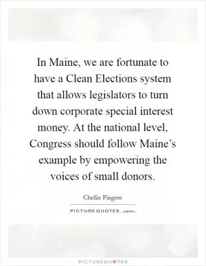 In Maine, we are fortunate to have a Clean Elections system that allows legislators to turn down corporate special interest money. At the national level, Congress should follow Maine’s example by empowering the voices of small donors Picture Quote #1