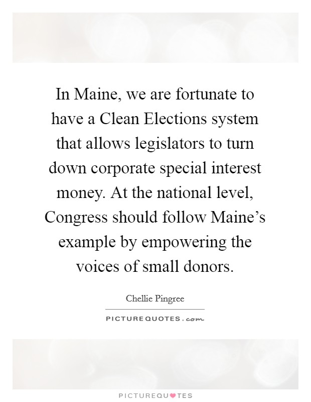 In Maine, we are fortunate to have a Clean Elections system that allows legislators to turn down corporate special interest money. At the national level, Congress should follow Maine's example by empowering the voices of small donors. Picture Quote #1
