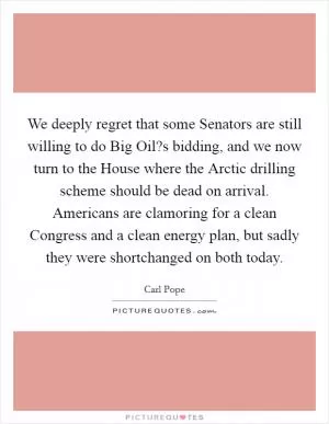 We deeply regret that some Senators are still willing to do Big Oil?s bidding, and we now turn to the House where the Arctic drilling scheme should be dead on arrival. Americans are clamoring for a clean Congress and a clean energy plan, but sadly they were shortchanged on both today Picture Quote #1