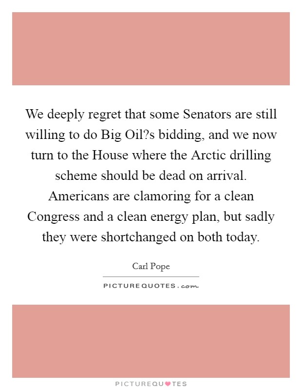 We deeply regret that some Senators are still willing to do Big Oil?s bidding, and we now turn to the House where the Arctic drilling scheme should be dead on arrival. Americans are clamoring for a clean Congress and a clean energy plan, but sadly they were shortchanged on both today. Picture Quote #1