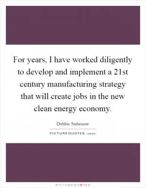 For years, I have worked diligently to develop and implement a 21st century manufacturing strategy that will create jobs in the new clean energy economy Picture Quote #1