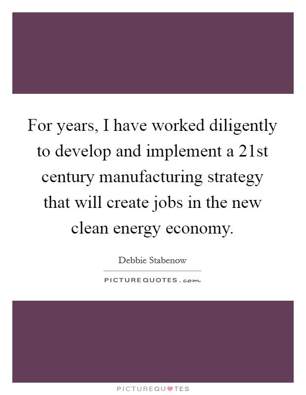 For years, I have worked diligently to develop and implement a 21st century manufacturing strategy that will create jobs in the new clean energy economy. Picture Quote #1