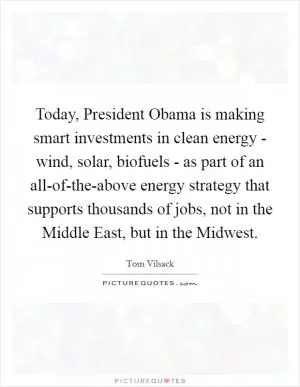 Today, President Obama is making smart investments in clean energy - wind, solar, biofuels - as part of an all-of-the-above energy strategy that supports thousands of jobs, not in the Middle East, but in the Midwest Picture Quote #1