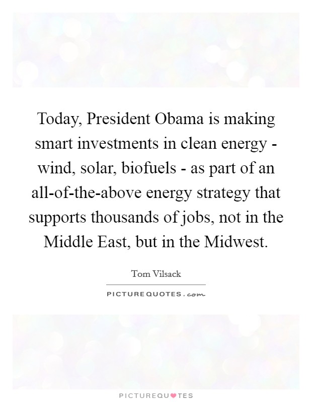 Today, President Obama is making smart investments in clean energy - wind, solar, biofuels - as part of an all-of-the-above energy strategy that supports thousands of jobs, not in the Middle East, but in the Midwest. Picture Quote #1