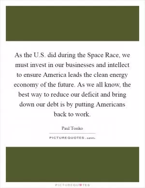 As the U.S. did during the Space Race, we must invest in our businesses and intellect to ensure America leads the clean energy economy of the future. As we all know, the best way to reduce our deficit and bring down our debt is by putting Americans back to work Picture Quote #1