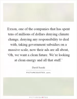 Exxon, one of the companies that has spent tens of millions of dollars denying climate change, denying any responsibility to deal with, taking government subsidies on a massive scale, now their ads are all about, ‘Oh, we want a clean future. We’re looking at clean energy and all that stuff.’ Picture Quote #1