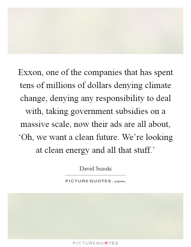 Exxon, one of the companies that has spent tens of millions of dollars denying climate change, denying any responsibility to deal with, taking government subsidies on a massive scale, now their ads are all about, ‘Oh, we want a clean future. We're looking at clean energy and all that stuff.' Picture Quote #1