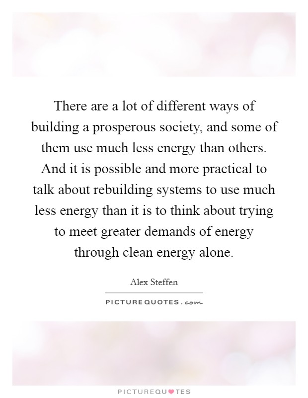There are a lot of different ways of building a prosperous society, and some of them use much less energy than others. And it is possible and more practical to talk about rebuilding systems to use much less energy than it is to think about trying to meet greater demands of energy through clean energy alone. Picture Quote #1