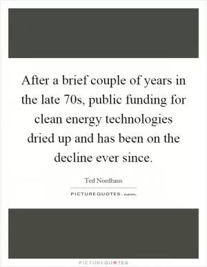 After a brief couple of years in the late  70s, public funding for clean energy technologies dried up and has been on the decline ever since Picture Quote #1