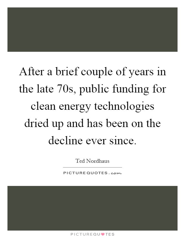 After a brief couple of years in the late  70s, public funding for clean energy technologies dried up and has been on the decline ever since. Picture Quote #1