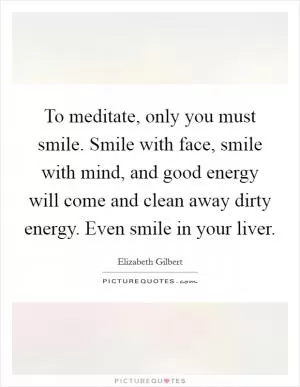 To meditate, only you must smile. Smile with face, smile with mind, and good energy will come and clean away dirty energy. Even smile in your liver Picture Quote #1