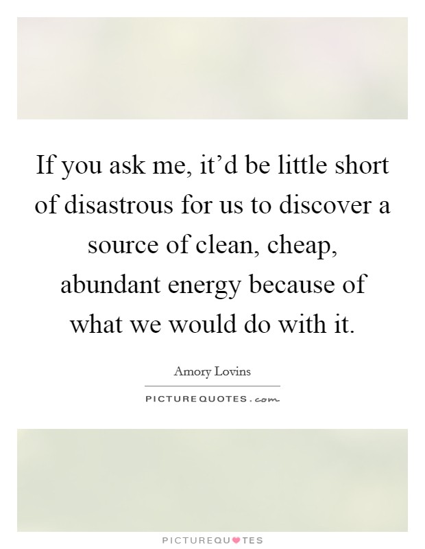 If you ask me, it'd be little short of disastrous for us to discover a source of clean, cheap, abundant energy because of what we would do with it. Picture Quote #1