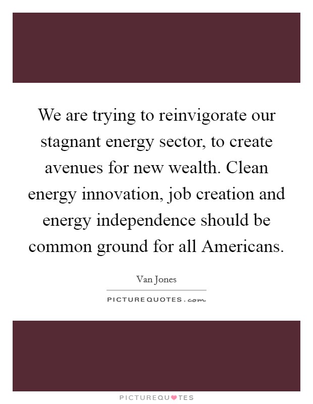 We are trying to reinvigorate our stagnant energy sector, to create avenues for new wealth. Clean energy innovation, job creation and energy independence should be common ground for all Americans. Picture Quote #1