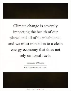 Climate change is severely impacting the health of our planet and all of its inhabitants, and we must transition to a clean energy economy that does not rely on fossil fuels Picture Quote #1