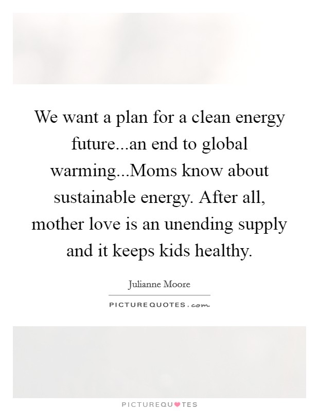 We want a plan for a clean energy future...an end to global warming...Moms know about sustainable energy. After all, mother love is an unending supply and it keeps kids healthy. Picture Quote #1