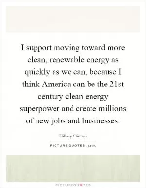 I support moving toward more clean, renewable energy as quickly as we can, because I think America can be the 21st century clean energy superpower and create millions of new jobs and businesses Picture Quote #1