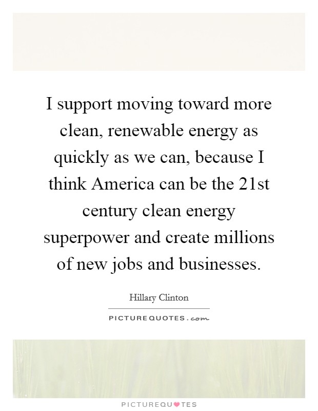 I support moving toward more clean, renewable energy as quickly as we can, because I think America can be the 21st century clean energy superpower and create millions of new jobs and businesses. Picture Quote #1