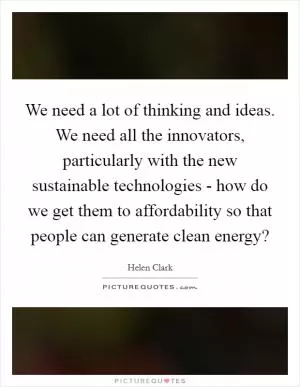 We need a lot of thinking and ideas. We need all the innovators, particularly with the new sustainable technologies - how do we get them to affordability so that people can generate clean energy? Picture Quote #1