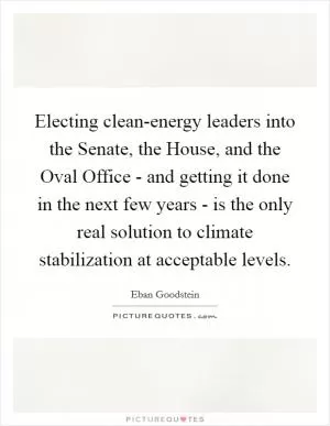 Electing clean-energy leaders into the Senate, the House, and the Oval Office - and getting it done in the next few years - is the only real solution to climate stabilization at acceptable levels Picture Quote #1