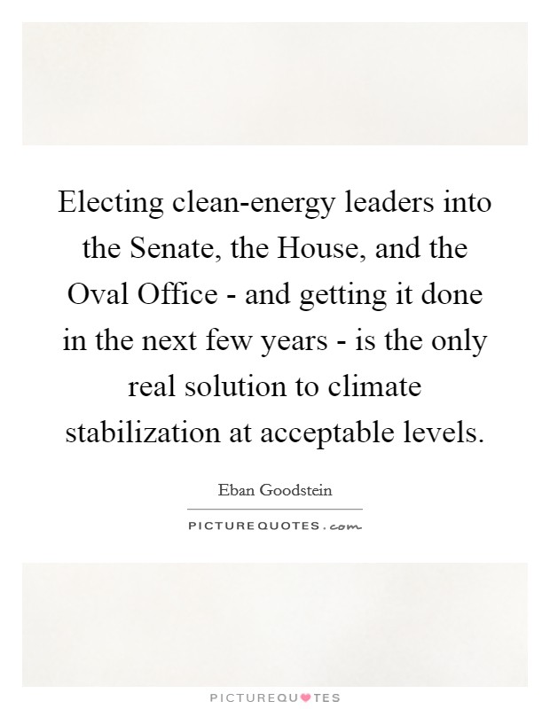 Electing clean-energy leaders into the Senate, the House, and the Oval Office - and getting it done in the next few years - is the only real solution to climate stabilization at acceptable levels. Picture Quote #1