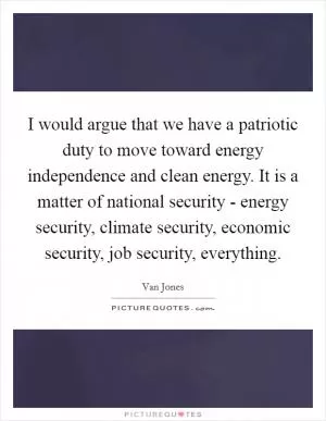 I would argue that we have a patriotic duty to move toward energy independence and clean energy. It is a matter of national security - energy security, climate security, economic security, job security, everything Picture Quote #1