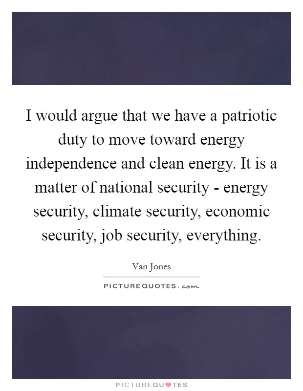 I would argue that we have a patriotic duty to move toward energy independence and clean energy. It is a matter of national security - energy security, climate security, economic security, job security, everything. Picture Quote #1