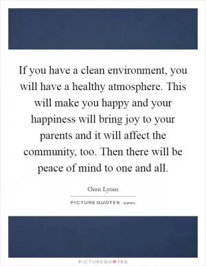 If you have a clean environment, you will have a healthy atmosphere. This will make you happy and your happiness will bring joy to your parents and it will affect the community, too. Then there will be peace of mind to one and all Picture Quote #1