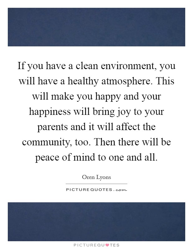 If you have a clean environment, you will have a healthy atmosphere. This will make you happy and your happiness will bring joy to your parents and it will affect the community, too. Then there will be peace of mind to one and all. Picture Quote #1