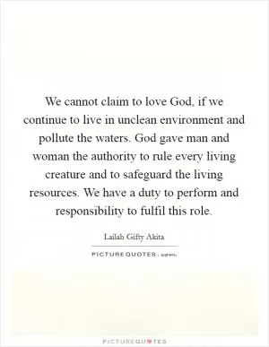 We cannot claim to love God, if we continue to live in unclean environment and pollute the waters. God gave man and woman the authority to rule every living creature and to safeguard the living resources. We have a duty to perform and responsibility to fulfil this role Picture Quote #1