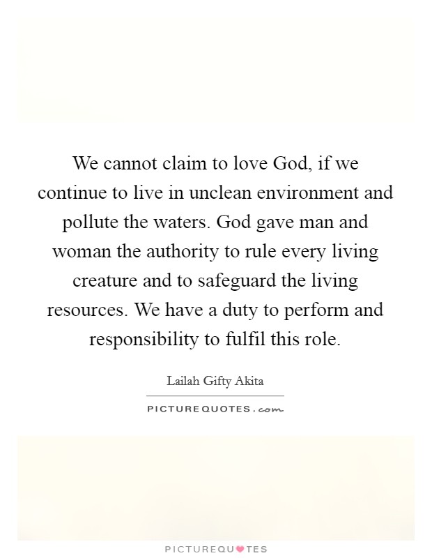 We cannot claim to love God, if we continue to live in unclean environment and pollute the waters. God gave man and woman the authority to rule every living creature and to safeguard the living resources. We have a duty to perform and responsibility to fulfil this role. Picture Quote #1