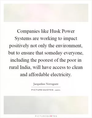 Companies like Husk Power Systems are working to impact positively not only the environment, but to ensure that someday everyone, including the poorest of the poor in rural India, will have access to clean and affordable electricity Picture Quote #1