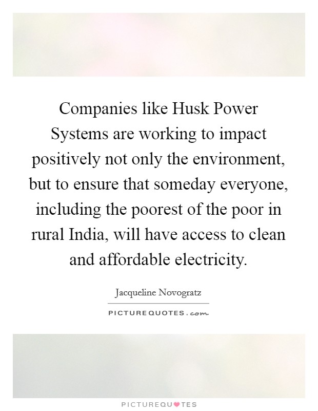 Companies like Husk Power Systems are working to impact positively not only the environment, but to ensure that someday everyone, including the poorest of the poor in rural India, will have access to clean and affordable electricity. Picture Quote #1