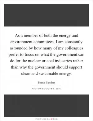 As a member of both the energy and environment committees, I am constantly astounded by how many of my colleagues prefer to focus on what the government can do for the nuclear or coal industries rather than why the government should support clean and sustainable energy Picture Quote #1