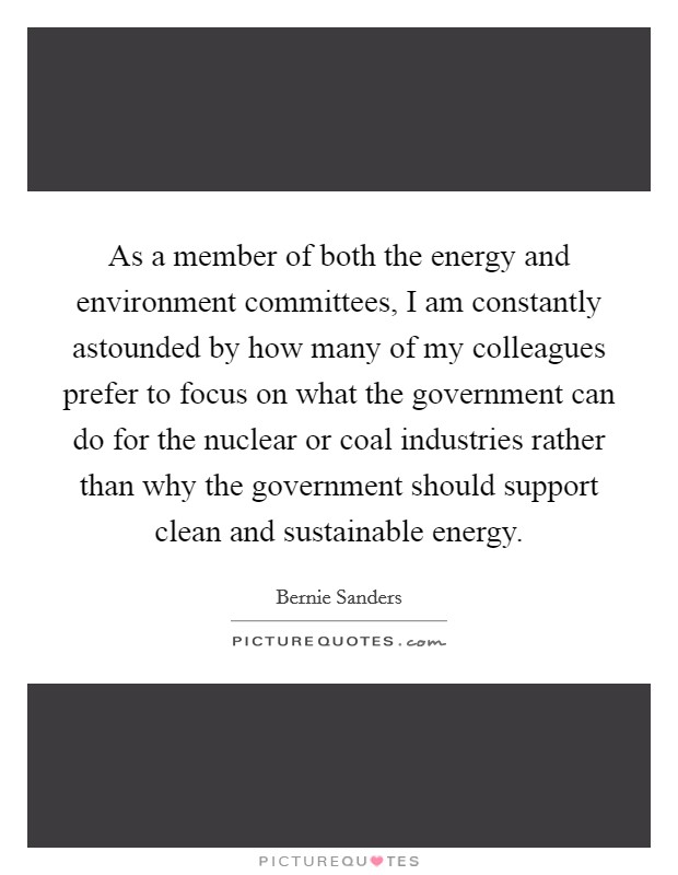 As a member of both the energy and environment committees, I am constantly astounded by how many of my colleagues prefer to focus on what the government can do for the nuclear or coal industries rather than why the government should support clean and sustainable energy. Picture Quote #1