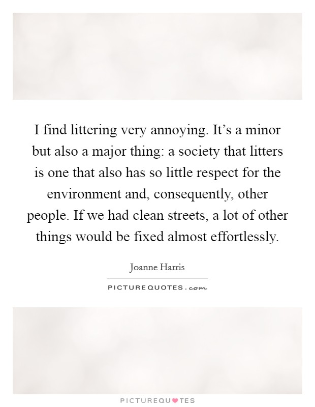 I find littering very annoying. It's a minor but also a major thing: a society that litters is one that also has so little respect for the environment and, consequently, other people. If we had clean streets, a lot of other things would be fixed almost effortlessly. Picture Quote #1