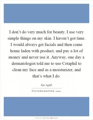 I don’t do very much for beauty. I use very simple things on my skin. I haven’t got time. I would always get facials and then come home laden with product, and pay a lot of money and never use it. Anyway, one day a dermatologist told me to use Cetaphil to clean my face and as a moisturizer, and that’s what I do Picture Quote #1