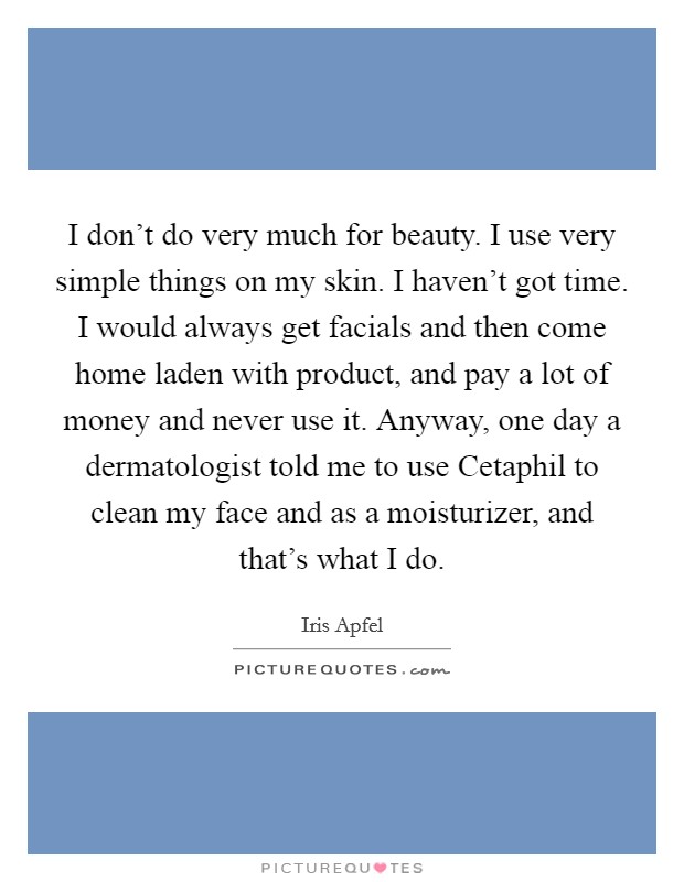 I don't do very much for beauty. I use very simple things on my skin. I haven't got time. I would always get facials and then come home laden with product, and pay a lot of money and never use it. Anyway, one day a dermatologist told me to use Cetaphil to clean my face and as a moisturizer, and that's what I do. Picture Quote #1