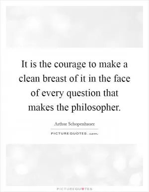 It is the courage to make a clean breast of it in the face of every question that makes the philosopher Picture Quote #1