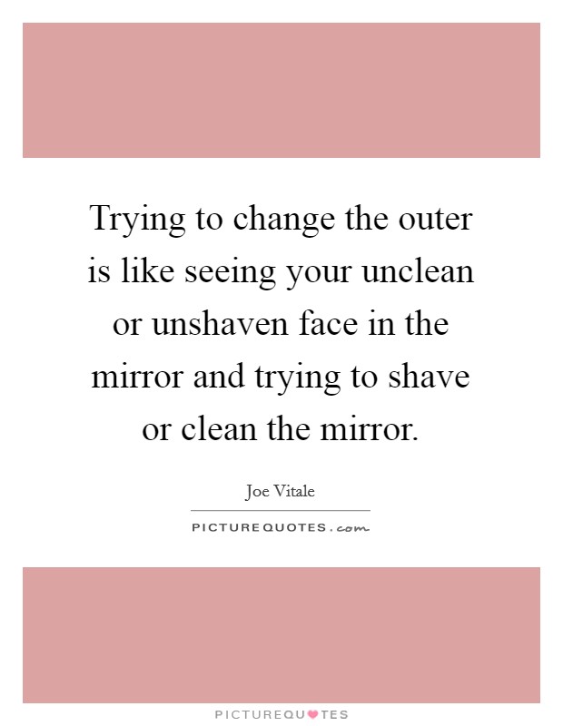 Trying to change the outer is like seeing your unclean or unshaven face in the mirror and trying to shave or clean the mirror. Picture Quote #1