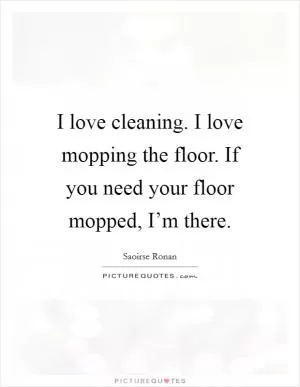 I love cleaning. I love mopping the floor. If you need your floor mopped, I’m there Picture Quote #1