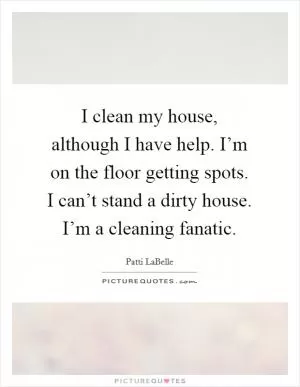 I clean my house, although I have help. I’m on the floor getting spots. I can’t stand a dirty house. I’m a cleaning fanatic Picture Quote #1
