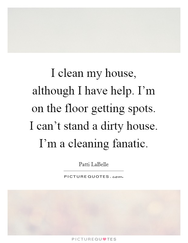 I clean my house, although I have help. I'm on the floor getting spots. I can't stand a dirty house. I'm a cleaning fanatic. Picture Quote #1