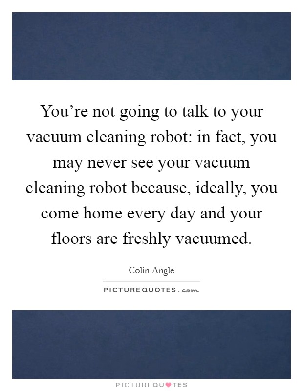 You're not going to talk to your vacuum cleaning robot: in fact, you may never see your vacuum cleaning robot because, ideally, you come home every day and your floors are freshly vacuumed. Picture Quote #1