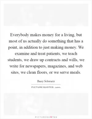 Everybody makes money for a living, but most of us actually do something that has a point, in addition to just making money. We examine and treat patients, we teach students, we draw up contracts and wills, we write for newspapers, magazines, and web sites, we clean floors, or we serve meals Picture Quote #1