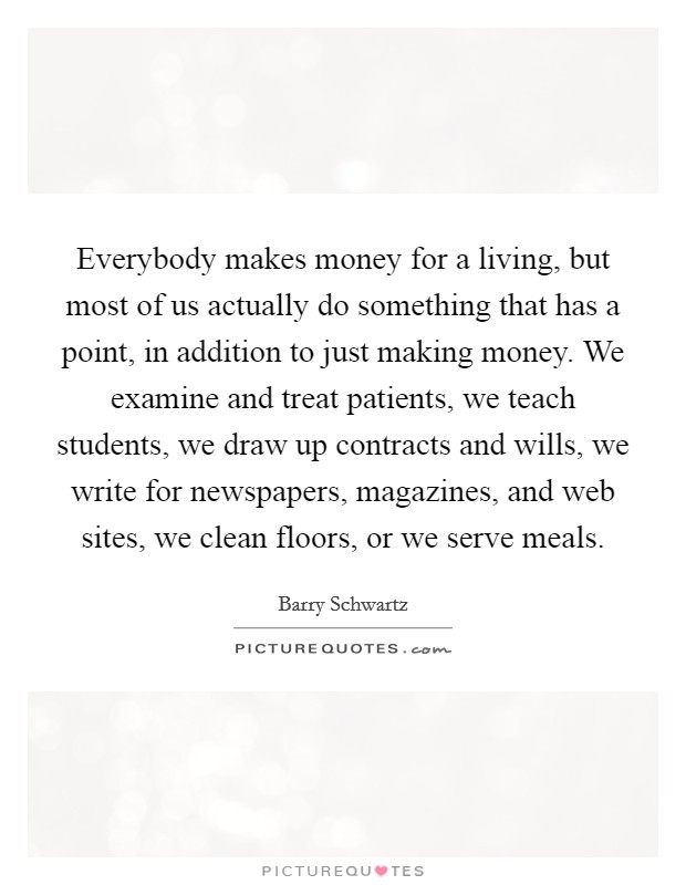Everybody makes money for a living, but most of us actually do something that has a point, in addition to just making money. We examine and treat patients, we teach students, we draw up contracts and wills, we write for newspapers, magazines, and web sites, we clean floors, or we serve meals. Picture Quote #1