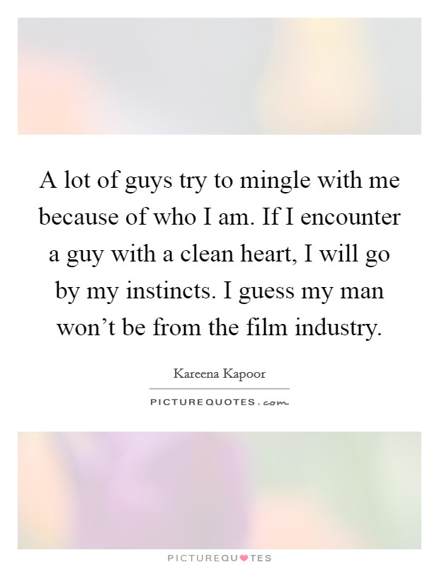 A lot of guys try to mingle with me because of who I am. If I encounter a guy with a clean heart, I will go by my instincts. I guess my man won't be from the film industry. Picture Quote #1