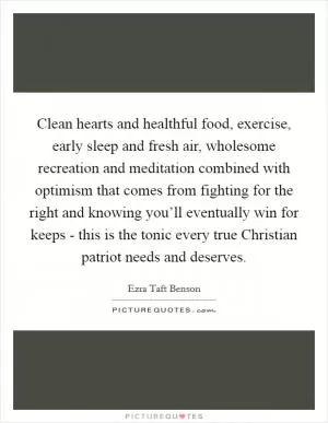 Clean hearts and healthful food, exercise, early sleep and fresh air, wholesome recreation and meditation combined with optimism that comes from fighting for the right and knowing you’ll eventually win for keeps - this is the tonic every true Christian patriot needs and deserves Picture Quote #1
