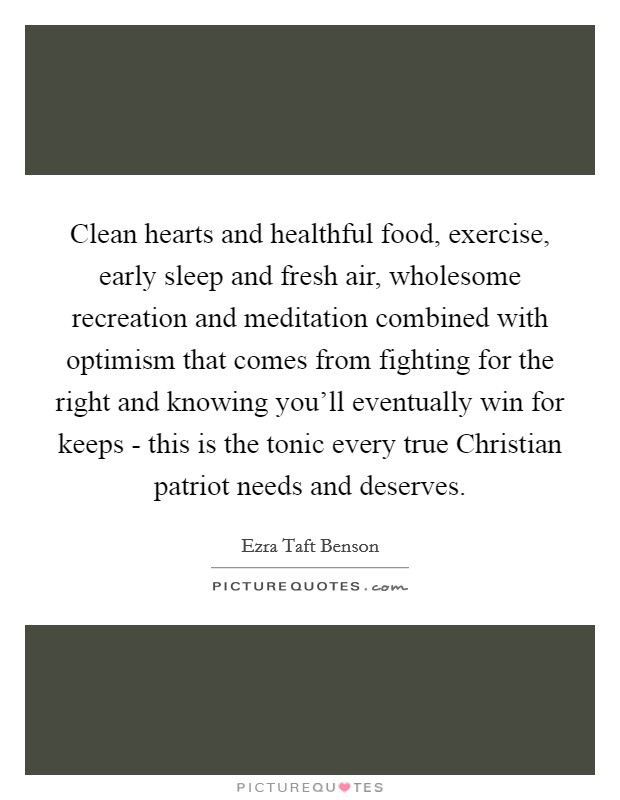Clean hearts and healthful food, exercise, early sleep and fresh air, wholesome recreation and meditation combined with optimism that comes from fighting for the right and knowing you'll eventually win for keeps - this is the tonic every true Christian patriot needs and deserves. Picture Quote #1