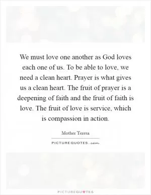 We must love one another as God loves each one of us. To be able to love, we need a clean heart. Prayer is what gives us a clean heart. The fruit of prayer is a deepening of faith and the fruit of faith is love. The fruit of love is service, which is compassion in action Picture Quote #1