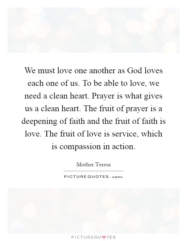 We must love one another as God loves each one of us. To be able to love, we need a clean heart. Prayer is what gives us a clean heart. The fruit of prayer is a deepening of faith and the fruit of faith is love. The fruit of love is service, which is compassion in action. Picture Quote #1